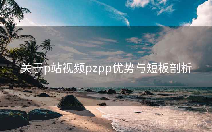 关于p站视频pzpp优势与短板剖析