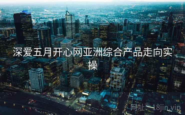 深爱五月开心网亚洲综合产品走向实操