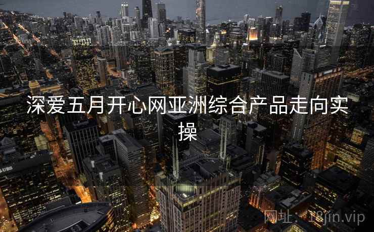 深爱五月开心网亚洲综合产品走向实操 深爱五月开心网亚洲综合产品走向实操