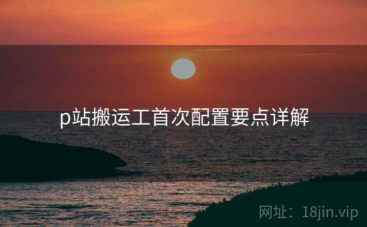 p站搬运工首次配置要点详解 p站搬运工首次配置要点详解