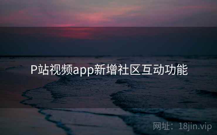 P站视频app新增社区互动功能